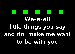 El El E El E1
We-e-ell

little things you say
and do, make me want
to be with you