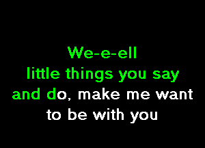 We-e-ell

little things you say
and do, make me want
to be with you