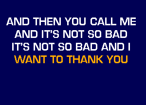 AND THEN YOU CALL ME
AND ITS NOT SO BAD
ITS NOT SO BAD AND I
WANT TO THANK YOU