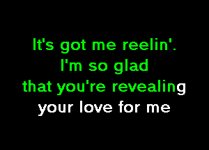 It's got me reelin'.
I'm so glad

that you're revealing
your love for me