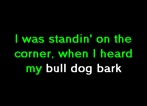 l was standin' on the

corner, when I heard
my bull dog bark