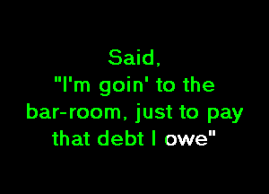Said,
I'm goin' to the

bar-room. just to pay
that debt I owe