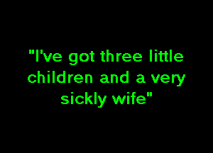 I've got three little

children and a very
sickly wife