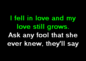 I fell in love and my
love still grows.

Ask any fool that she
ever knew, they'll say