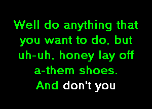 Well do anything that
you want to do, but

uh-uh, honey lay off
a-them shoes.
And don't you