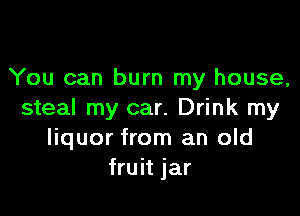 You can burn my house,

steal my car. Drink my
liquor from an old
fruit jar
