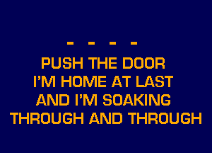 PUSH THE DOOR
I'M HOME AT LAST
AND I'M SOAKING
THROUGH AND THROUGH