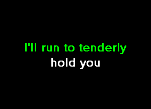 I'll run to tenderly

hold you