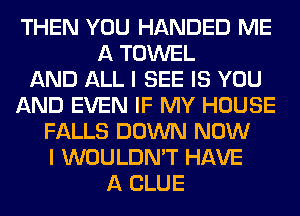 THEN YOU HANDED ME
A TOWEL
AND ALL I SEE IS YOU
AND EVEN IF MY HOUSE
FALLS DOWN NOW
I WOULDN'T HAVE
A CLUE