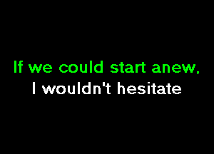 If we could start anew,

I wouldn't hesitate