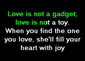 Love is not a gadget,
love is not a toy.
When you find the one
you love, she'll fill your
heart with joy
