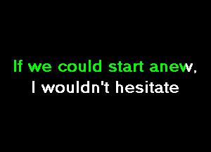 If we could start anew,

I wouldn't hesitate