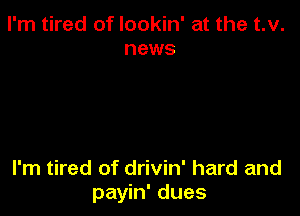 I'm tired of lookin' at the t.v.
news

I'm tired of drivin' hard and
payin' dues