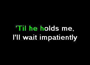 'Til he holds me,

I'll wait impatiently