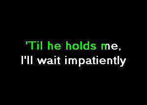 'Til he holds me,

I'll wait impatiently