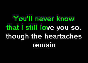 You'll never know
that I still love you so,

though the heartaches
remain