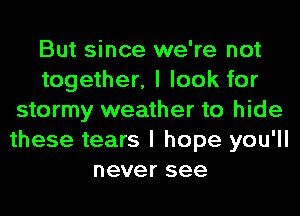 But since we're not
together, I look for
stormy weather to hide
these tears I hope you'll
never see