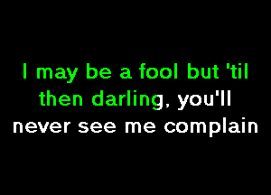 I may be a fool but 'til

then darling, you'll
never see me complain