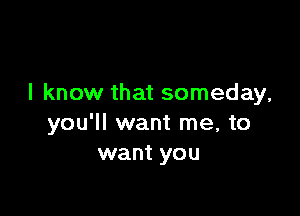 I know that someday,

you'll want me, to
want you