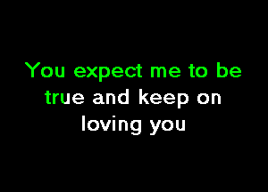 You expect me to be

true and keep on
loving you