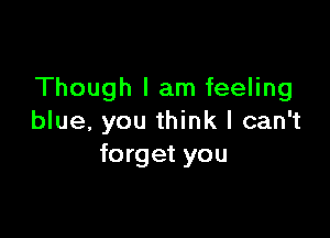 Though I am feeling

blue, you think I can't
forget you