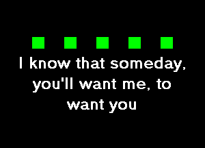 III El El El D
I know that someday,

you'll want me, to
want you