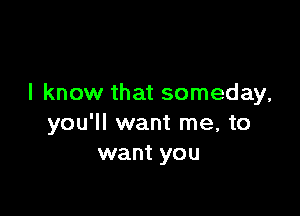 I know that someday,

you'll want me, to
want you