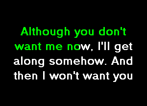 Although you don't
want me now, I'll get

along somehow. And
then I won't want you