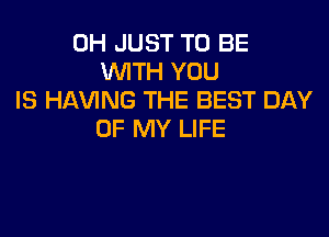 0H JUST TO BE
WITH YOU
IS HAVING THE BEST DAY

OF MY LIFE