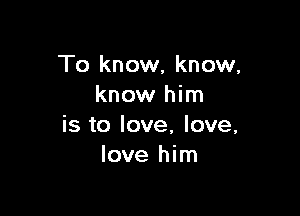 To know, know,
know him

is to love, love,
love him