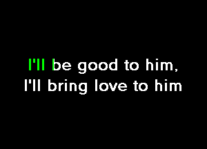 I'll be good to him,

I'll bring love to him