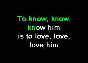 To know, know,
know him

is to love, love,
love him