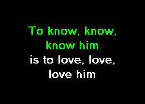 To know, know,
know him

is to love, love,
love him