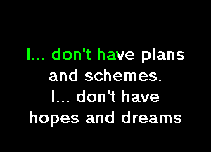 I... don't have plans

and schemes.
I... don't have
hopes and dreams