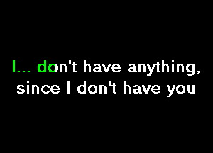 I... don't have anything,

since I don't have you