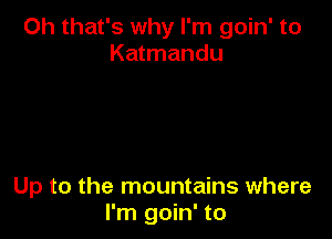 Oh that's why I'm goin' to
Katmandu

Up to the mountains where
I'm goin' to