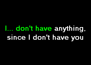 I... don't have anything,

since I don't have you