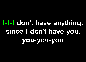 I-I-I don't have anything,

since I don't have you,
you-you-you