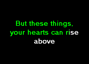 But these things,

your hearts can rise
above