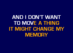 AND I DON'T WANT
TO MOVE A THING

IT MIGHT CHANGE MY
MEMORY