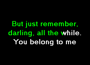 But just remember,

darling. all the while.
You belong to me