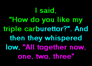 I said,

How do you like my
triple carburettor?. And
then they whispered
low, All together now,
one, two, three