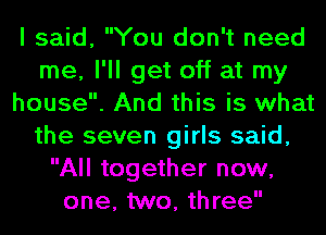 I said, You don't need
me, I'll get off at my
house. And this is what
the seven girls said,
All together now,
one, two, three