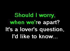 Should I worry,
when we're apart?

It's a lover's question,
I'd like to know...