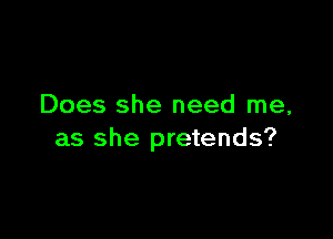 Does she need me,

as she pretends?