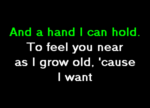 And a hand I can hold.
To feel you near

as I grow old, 'cause
I want