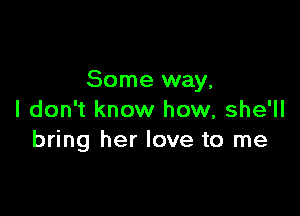 Some way,

I don't know how, she'll
bring her love to me