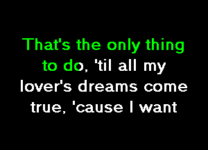 That's the only thing
to do, 'til all my

lover's dreams come
true, 'cause I want