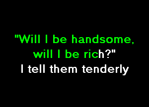 Will I be handsome,

will I be rich?
I tell them tenderly
