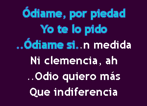Odiame, por piedad
Yo te lo pido
..Odiame si..n medida
Ni clemencia, ah
..Odio quiero mails

Que indiferencia l